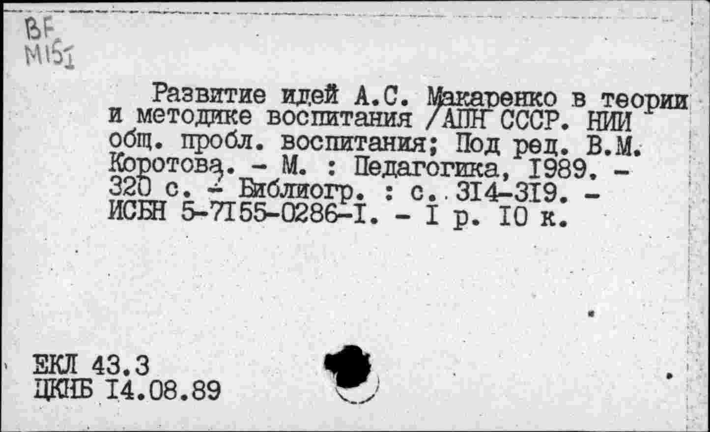 ﻿Развитие идей А.С. Макаренко в теории и методике воспитания /АШГ СССР. НИИ общ. пробл. воспитания; Под ред. В.М. Кбротова. - М. : Педагогика, 1989. -320 с. - Втблиогр. : с..314-319. -ИСШ 5-7155-0286-1. - 1 р. Ю к.
ЕКЛ 43.3
ЦКНБ 14.08.89